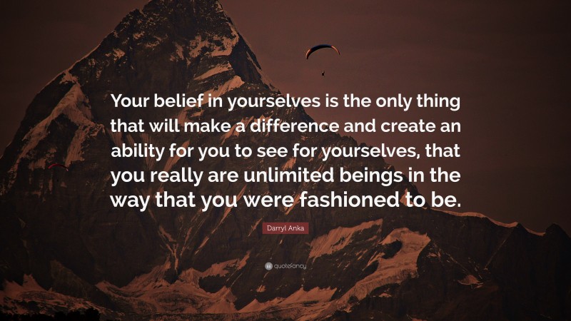 Darryl Anka Quote: “Your belief in yourselves is the only thing that will make a difference and create an ability for you to see for yourselves, that you really are unlimited beings in the way that you were fashioned to be.”