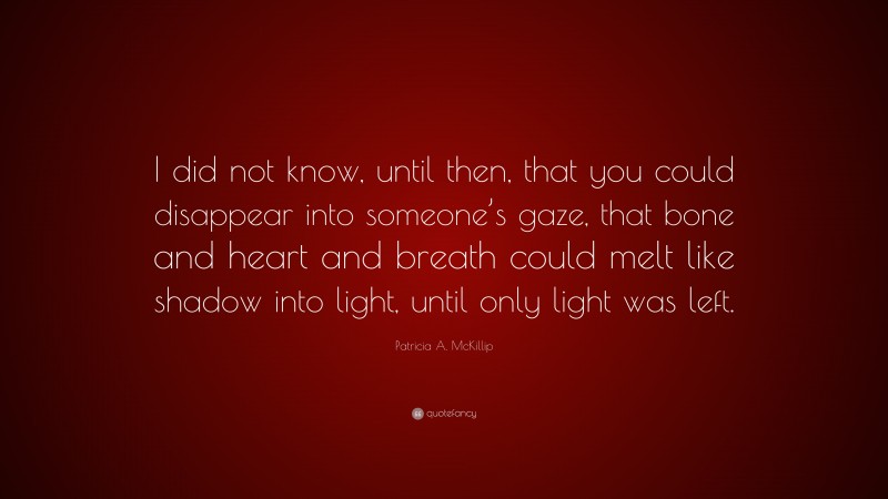 Patricia A. McKillip Quote: “I did not know, until then, that you could disappear into someone’s gaze, that bone and heart and breath could melt like shadow into light, until only light was left.”