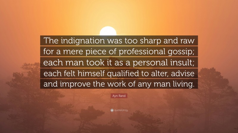 Ayn Rand Quote: “The indignation was too sharp and raw for a mere piece of professional gossip; each man took it as a personal insult; each felt himself qualified to alter, advise and improve the work of any man living.”