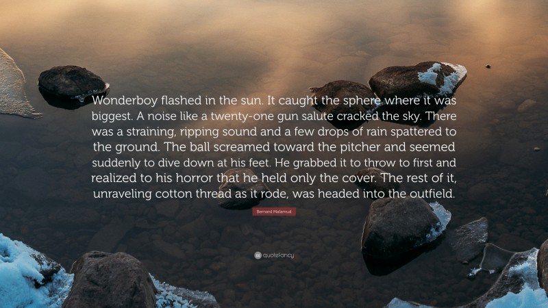 Bernard Malamud Quote: “Wonderboy flashed in the sun. It caught the sphere where it was biggest. A noise like a twenty-one gun salute cracked the sky. There was a straining, ripping sound and a few drops of rain spattered to the ground. The ball screamed toward the pitcher and seemed suddenly to dive down at his feet. He grabbed it to throw to first and realized to his horror that he held only the cover. The rest of it, unraveling cotton thread as it rode, was headed into the outfield.”