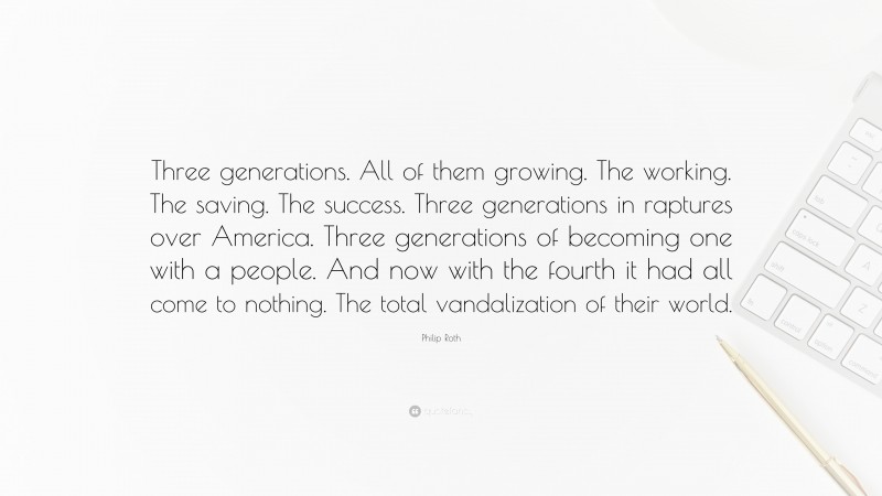 Philip Roth Quote: “Three generations. All of them growing. The working. The saving. The success. Three generations in raptures over America. Three generations of becoming one with a people. And now with the fourth it had all come to nothing. The total vandalization of their world.”