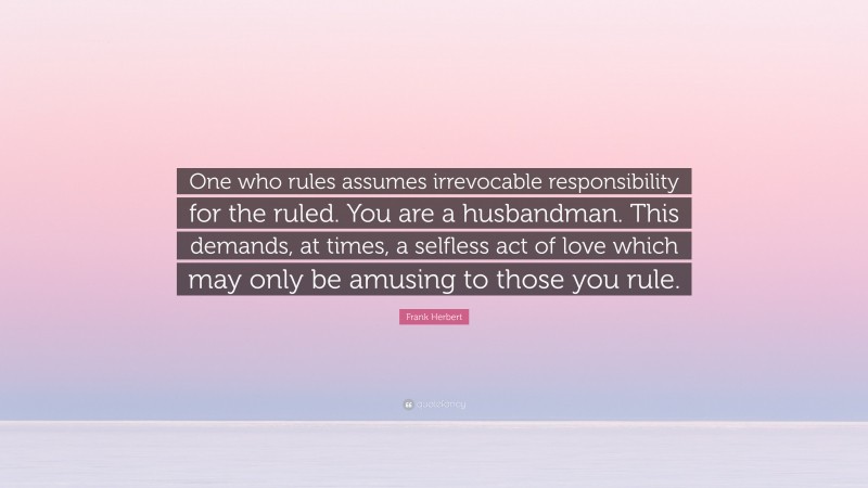 Frank Herbert Quote: “One who rules assumes irrevocable responsibility for the ruled. You are a husbandman. This demands, at times, a selfless act of love which may only be amusing to those you rule.”