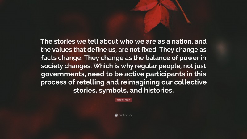 Naomi Klein Quote: “The stories we tell about who we are as a nation, and the values that define us, are not fixed. They change as facts change. They change as the balance of power in society changes. Which is why regular people, not just governments, need to be active participants in this process of retelling and reimagining our collective stories, symbols, and histories.”