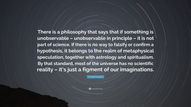 Leonard Susskind Quote: “There is a philosophy that says that if something is unobservable – unobservable in principle – it is not part of science. If there is no way to falsify or confirm a hypothesis, it belongs to the realm of metaphysical speculation, together with astrology and spiritualism. By that standard, most of the universe has no scientific reality – it’s just a figment of our imaginations.”