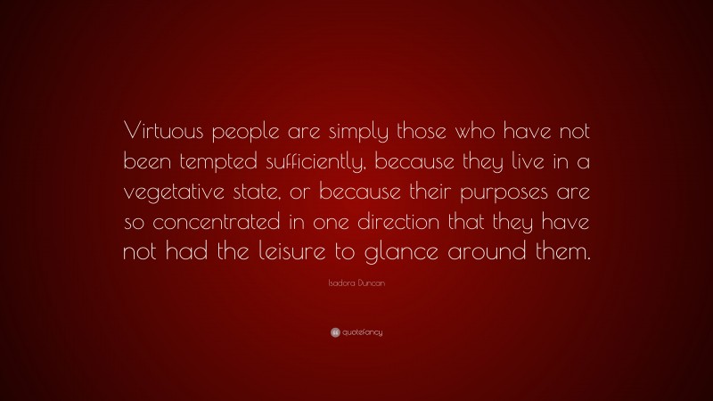 Isadora Duncan Quote: “Virtuous people are simply those who have not been tempted sufficiently, because they live in a vegetative state, or because their purposes are so concentrated in one direction that they have not had the leisure to glance around them.”