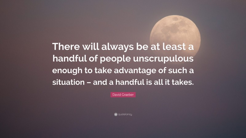 David Graeber Quote: “There will always be at least a handful of people unscrupulous enough to take advantage of such a situation – and a handful is all it takes.”
