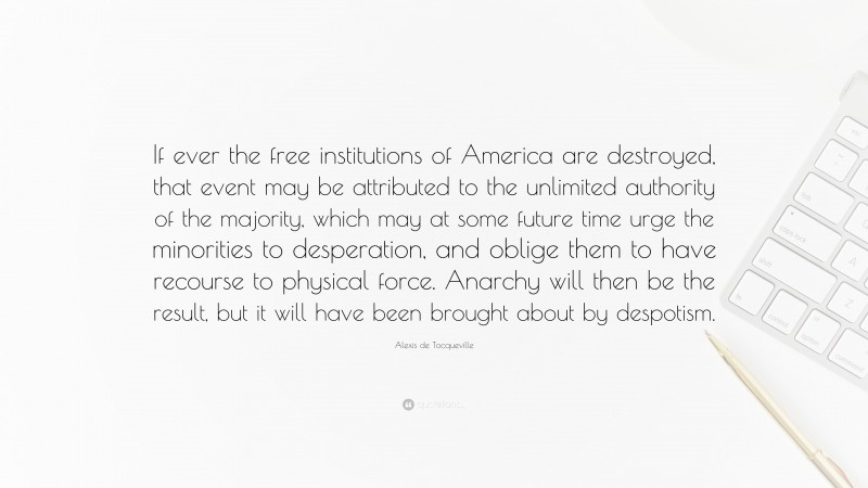 Alexis de Tocqueville Quote: “If ever the free institutions of America are destroyed, that event may be attributed to the unlimited authority of the majority, which may at some future time urge the minorities to desperation, and oblige them to have recourse to physical force. Anarchy will then be the result, but it will have been brought about by despotism.”