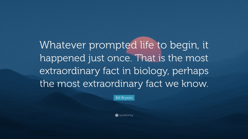 Bill Bryson Quote: “Whatever prompted life to begin, it happened just once. That is the most extraordinary fact in biology, perhaps the most extraordinary fact we know.”