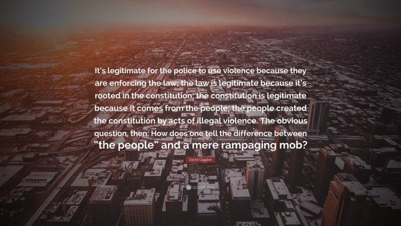 David Graeber Quote: “It’s legitimate for the police to use violence because they are enforcing the law; the law is legitimate because it’s rooted in the constitution; the constitution is legitimate because it comes from the people; the people created the constitution by acts of illegal violence. The obvious question, then: How does one tell the difference between “the people” and a mere rampaging mob?”