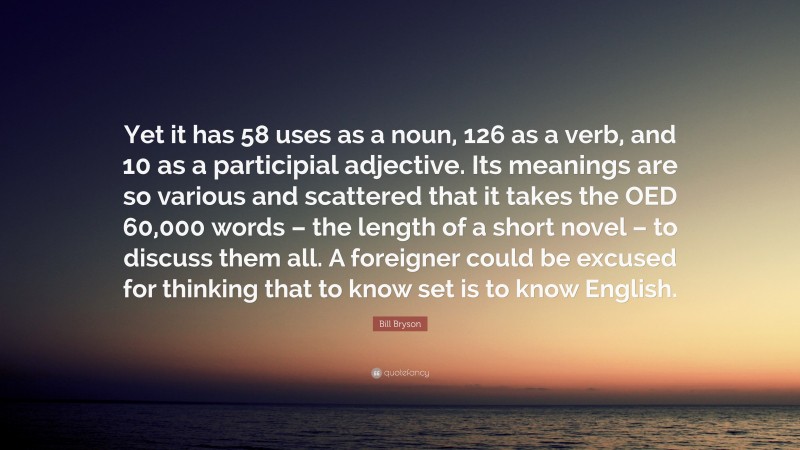 Bill Bryson Quote: “Yet it has 58 uses as a noun, 126 as a verb, and 10 as a participial adjective. Its meanings are so various and scattered that it takes the OED 60,000 words – the length of a short novel – to discuss them all. A foreigner could be excused for thinking that to know set is to know English.”