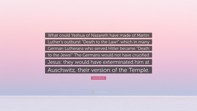 Harold Bloom Quote: “What could Yeshua of Nazareth have made of Martin Luther’s outburst “Death to the Law!” which in many German Lutherans who served Hitler became “Death to the Jews!” The Germans would not have crucified Jesus: they would have exterminated him at Auschwitz, their version of the Temple.”