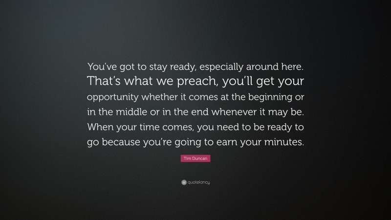 Tim Duncan Quote: “You’ve got to stay ready, especially around here. That’s what we preach, you’ll get your opportunity whether it comes at the beginning or in the middle or in the end whenever it may be. When your time comes, you need to be ready to go because you’re going to earn your minutes.”
