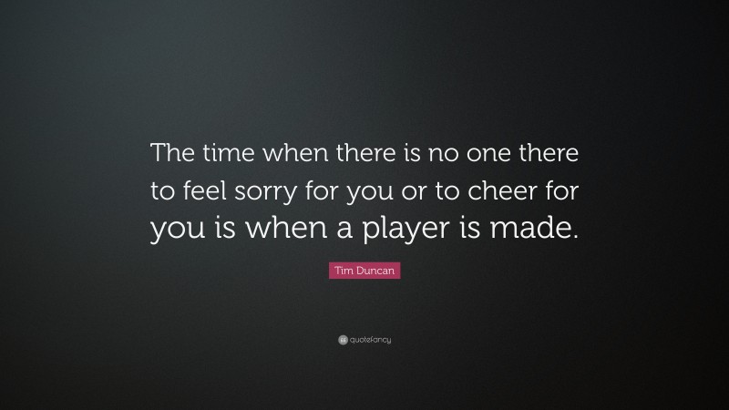 Tim Duncan Quote: “The time when there is no one there to feel sorry for you or to cheer for you is when a player is made.”