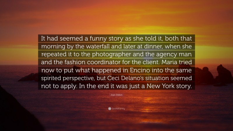 Joan Didion Quote: “It had seemed a funny story as she told it, both that morning by the waterfall and later at dinner, when she repeated it to the photographer and the agency man and the fashion coordinator for the client. Maria tried now to put what happened in Encino into the same spirited perspective, but Ceci Delano’s situation seemed not to apply. In the end it was just a New York story.”