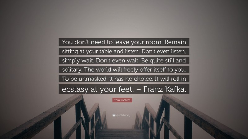 Tom Robbins Quote: “You don’t need to leave your room. Remain sitting at your table and listen. Don’t even listen, simply wait. Don’t even wait. Be quite still and solitary. The world will freely offer itself to you. To be unmasked, it has no choice. It will roll in ecstasy at your feet. – Franz Kafka.”