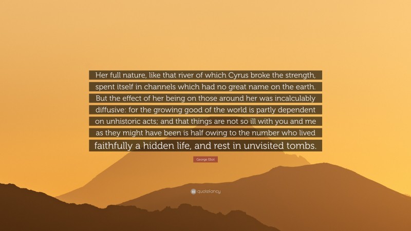 George Eliot Quote: “Her full nature, like that river of which Cyrus broke the strength, spent itself in channels which had no great name on the earth. But the effect of her being on those around her was incalculably diffusive: for the growing good of the world is partly dependent on unhistoric acts; and that things are not so ill with you and me as they might have been is half owing to the number who lived faithfully a hidden life, and rest in unvisited tombs.”