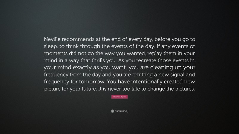 Rhonda Byrne Quote: “Neville recommends at the end of every day, before you go to sleep, to think through the events of the day. If any events or moments did not go the way you wanted, replay them in your mind in a way that thrills you. As you recreate those events in your mind exactly as you want, you are cleaning up your frequency from the day and you are emitting a new signal and frequency for tomorrow. You have intentionally created new picture for your future. It is never too late to change the pictures.”