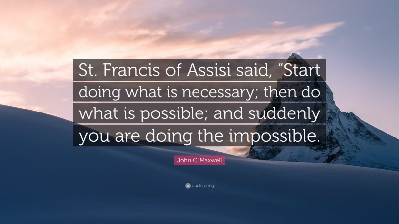 John C. Maxwell Quote: “St. Francis of Assisi said, “Start doing what is necessary; then do what is possible; and suddenly you are doing the impossible.”