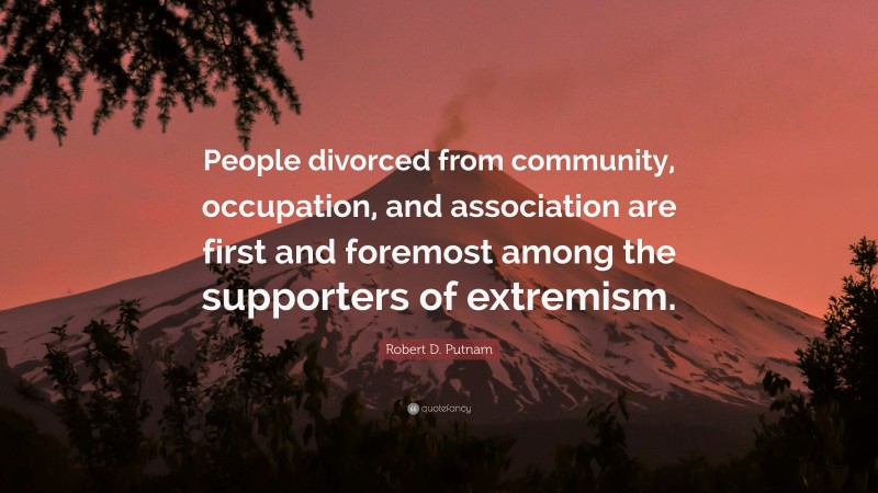 Robert D. Putnam Quote: “People divorced from community, occupation, and association are first and foremost among the supporters of extremism.”