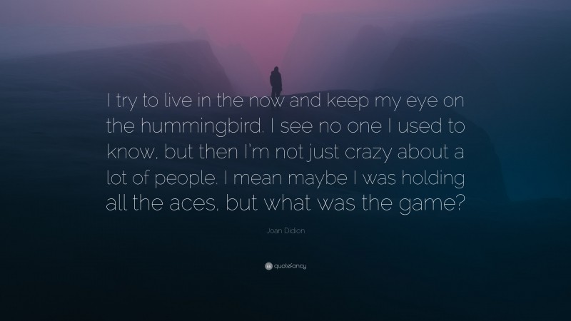 Joan Didion Quote: “I try to live in the now and keep my eye on the hummingbird. I see no one I used to know, but then I’m not just crazy about a lot of people. I mean maybe I was holding all the aces, but what was the game?”