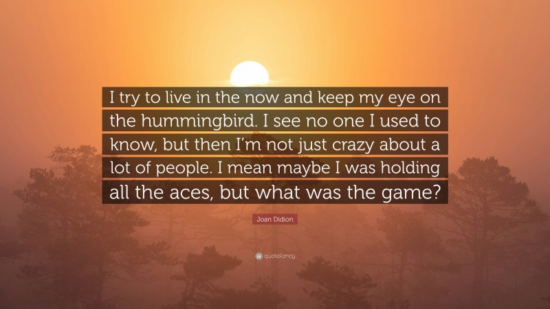 Joan Didion Quote: “I try to live in the now and keep my eye on the hummingbird. I see no one I used to know, but then I’m not just crazy about a lot of people. I mean maybe I was holding all the aces, but what was the game?”