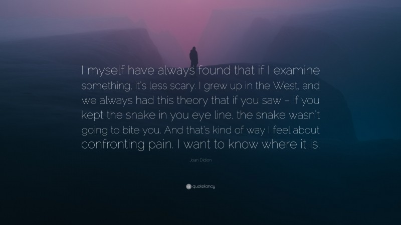 Joan Didion Quote: “I myself have always found that if I examine something, it’s less scary. I grew up in the West, and we always had this theory that if you saw – if you kept the snake in you eye line, the snake wasn’t going to bite you. And that’s kind of way I feel about confronting pain. I want to know where it is.”
