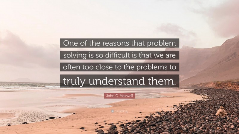 John C. Maxwell Quote: “One of the reasons that problem solving is so difficult is that we are often too close to the problems to truly understand them.”
