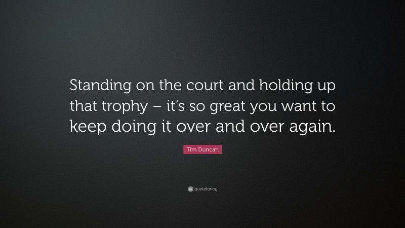 Tim Duncan Quote: “Standing on the court and holding up that trophy – it’s so great you want to keep doing it over and over again.”