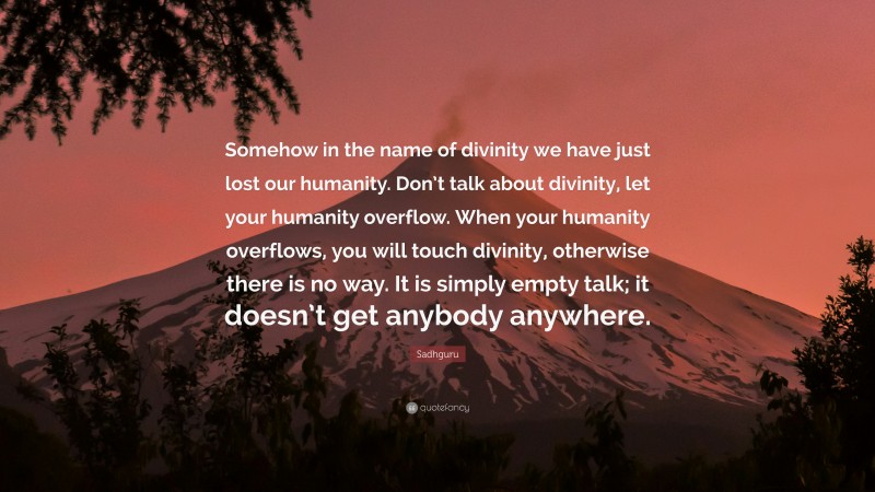 Sadhguru Quote: “Somehow in the name of divinity we have just lost our humanity. Don’t talk about divinity, let your humanity overflow. When your humanity overflows, you will touch divinity, otherwise there is no way. It is simply empty talk; it doesn’t get anybody anywhere.”