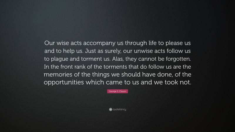 George S. Clason Quote: “Our wise acts accompany us through life to please us and to help us. Just as surely, our unwise acts follow us to plague and torment us. Alas, they cannot be forgotten. In the front rank of the torments that do follow us are the memories of the things we should have done, of the opportunities which came to us and we took not.”