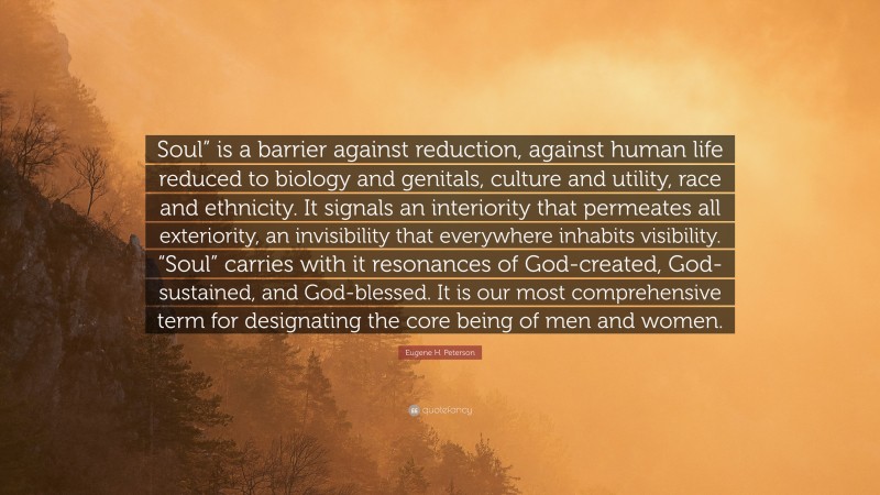 Eugene H. Peterson Quote: “Soul” is a barrier against reduction, against human life reduced to biology and genitals, culture and utility, race and ethnicity. It signals an interiority that permeates all exteriority, an invisibility that everywhere inhabits visibility. “Soul” carries with it resonances of God-created, God-sustained, and God-blessed. It is our most comprehensive term for designating the core being of men and women.”