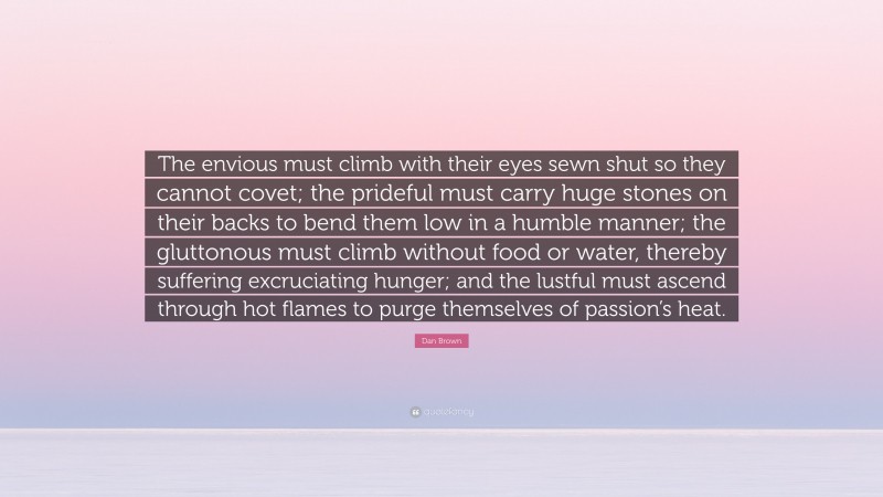 Dan Brown Quote: “The envious must climb with their eyes sewn shut so they cannot covet; the prideful must carry huge stones on their backs to bend them low in a humble manner; the gluttonous must climb without food or water, thereby suffering excruciating hunger; and the lustful must ascend through hot flames to purge themselves of passion’s heat.”