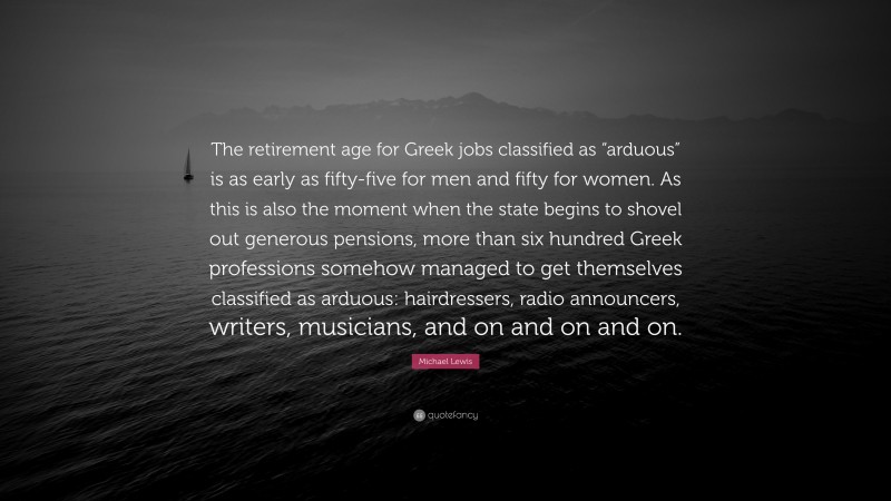 Michael Lewis Quote: “The retirement age for Greek jobs classified as “arduous” is as early as fifty-five for men and fifty for women. As this is also the moment when the state begins to shovel out generous pensions, more than six hundred Greek professions somehow managed to get themselves classified as arduous: hairdressers, radio announcers, writers, musicians, and on and on and on.”
