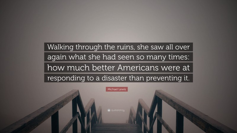 Michael Lewis Quote: “Walking through the ruins, she saw all over again what she had seen so many times: how much better Americans were at responding to a disaster than preventing it.”