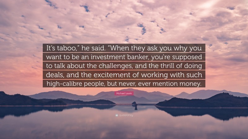 Michael Lewis Quote: “It’s taboo,” he said. “When they ask you why you want to be an investment banker, you’re supposed to talk about the challenges, and the thrill of doing deals, and the excitement of working with such high-calibre people, but never, ever mention money.”