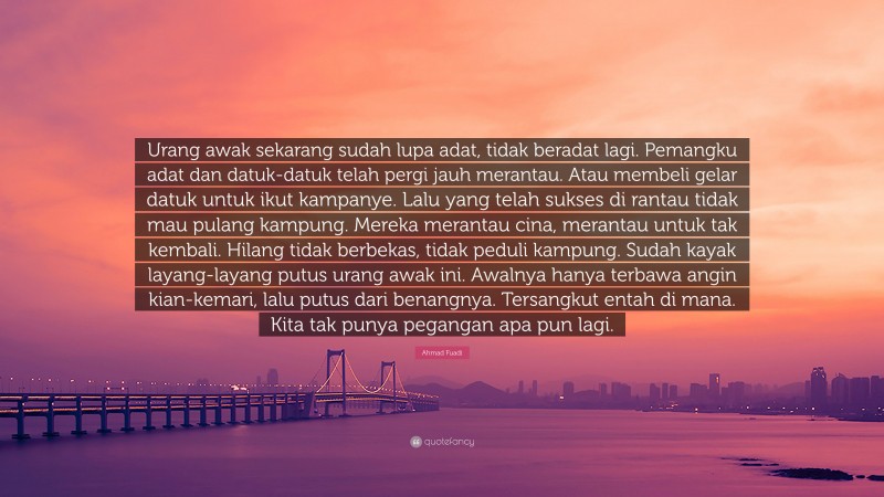 Ahmad Fuadi Quote: “Urang awak sekarang sudah lupa adat, tidak beradat lagi. Pemangku adat dan datuk-datuk telah pergi jauh merantau. Atau membeli gelar datuk untuk ikut kampanye. Lalu yang telah sukses di rantau tidak mau pulang kampung. Mereka merantau cina, merantau untuk tak kembali. Hilang tidak berbekas, tidak peduli kampung. Sudah kayak layang-layang putus urang awak ini. Awalnya hanya terbawa angin kian-kemari, lalu putus dari benangnya. Tersangkut entah di mana. Kita tak punya pegangan apa pun lagi.”