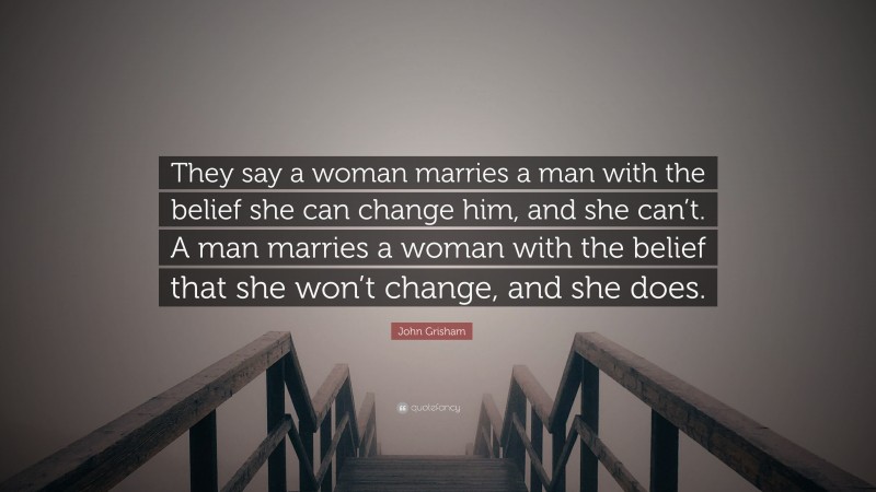 John Grisham Quote: “They say a woman marries a man with the belief she can change him, and she can’t. A man marries a woman with the belief that she won’t change, and she does.”
