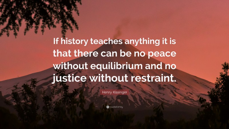 Henry Kissinger Quote: “If history teaches anything it is that there can be no peace without equilibrium and no justice without restraint.”