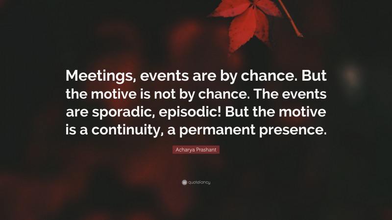 Acharya Prashant Quote: “Meetings, events are by chance. But the motive is not by chance. The events are sporadic, episodic! But the motive is a continuity, a permanent presence.”