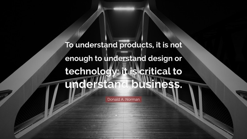 Donald A. Norman Quote: “To understand products, it is not enough to understand design or technology: it is critical to understand business.”