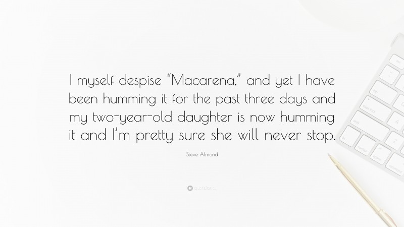 Steve Almond Quote: “I myself despise “Macarena,” and yet I have been humming it for the past three days and my two-year-old daughter is now humming it and I’m pretty sure she will never stop.”
