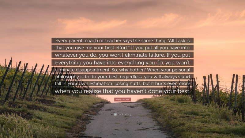Steve Gilliland Quote: “Every parent, coach or teacher says the same thing, “All I ask is that you give me your best effort.” If you put all you have into whatever you do, you won’t eliminate failure. If you put everything you have into everything you do, you won’t eliminate disappointment. So, why bother? When your personal philosophy is to do your best, regardless, you will always stand tall in your own estimation. Losing hurts, but it hurts even more when you realize that you haven’t done your best.”