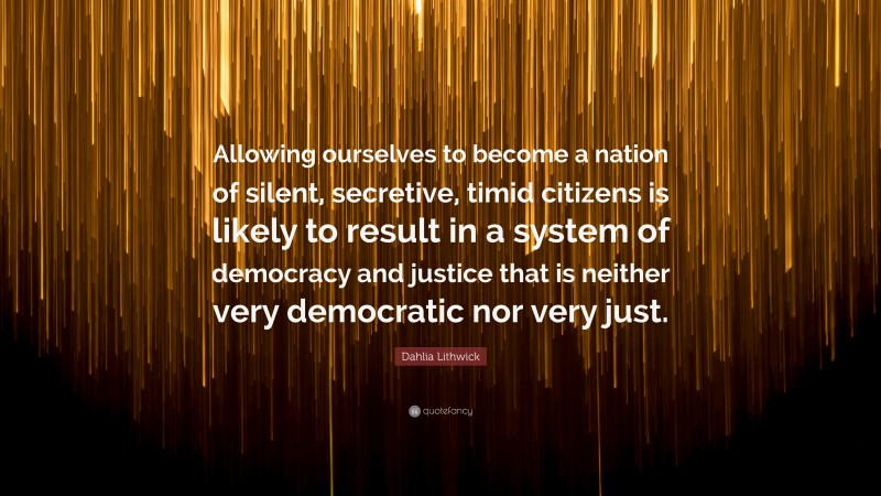Dahlia Lithwick Quote: “Allowing ourselves to become a nation of silent, secretive, timid citizens is likely to result in a system of democracy and justice that is neither very democratic nor very just.”