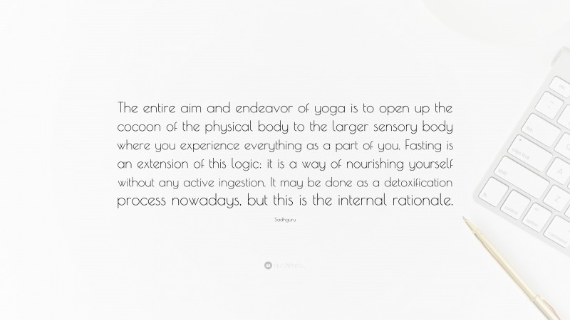 Sadhguru Quote: “The entire aim and endeavor of yoga is to open up the cocoon of the physical body to the larger sensory body where you experience everything as a part of you. Fasting is an extension of this logic: it is a way of nourishing yourself without any active ingestion. It may be done as a detoxification process nowadays, but this is the internal rationale.”