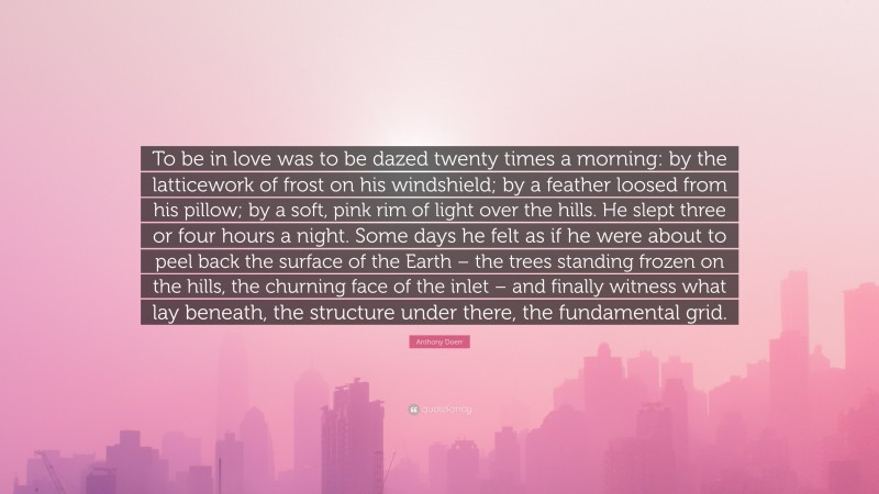 Anthony Doerr Quote: “To be in love was to be dazed twenty times a morning: by the latticework of frost on his windshield; by a feather loosed from his pillow; by a soft, pink rim of light over the hills. He slept three or four hours a night. Some days he felt as if he were about to peel back the surface of the Earth – the trees standing frozen on the hills, the churning face of the inlet – and finally witness what lay beneath, the structure under there, the fundamental grid.”