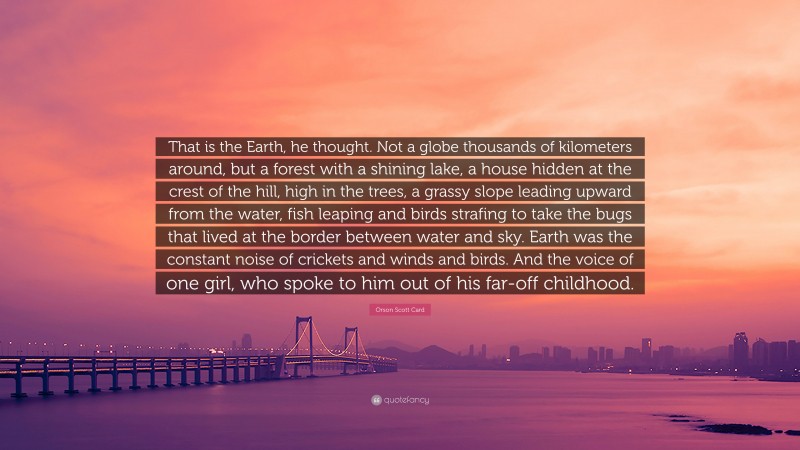 Orson Scott Card Quote: “That is the Earth, he thought. Not a globe thousands of kilometers around, but a forest with a shining lake, a house hidden at the crest of the hill, high in the trees, a grassy slope leading upward from the water, fish leaping and birds strafing to take the bugs that lived at the border between water and sky. Earth was the constant noise of crickets and winds and birds. And the voice of one girl, who spoke to him out of his far-off childhood.”