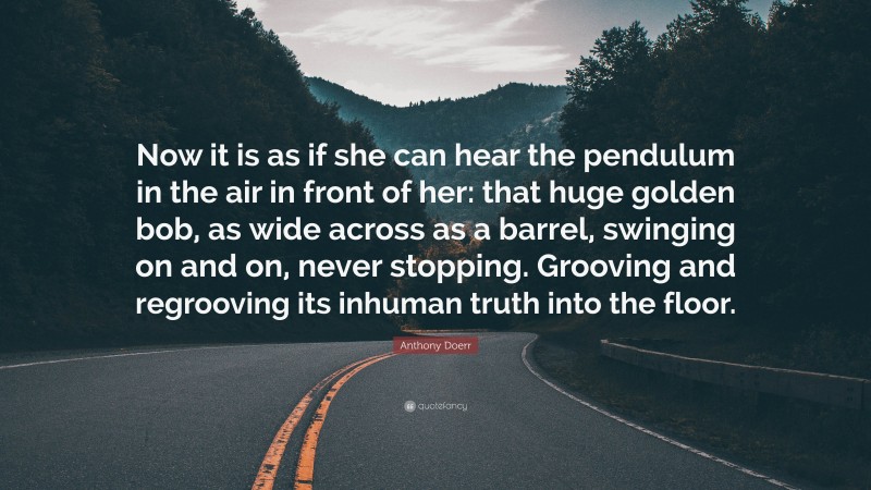 Anthony Doerr Quote: “Now it is as if she can hear the pendulum in the air in front of her: that huge golden bob, as wide across as a barrel, swinging on and on, never stopping. Grooving and regrooving its inhuman truth into the floor.”