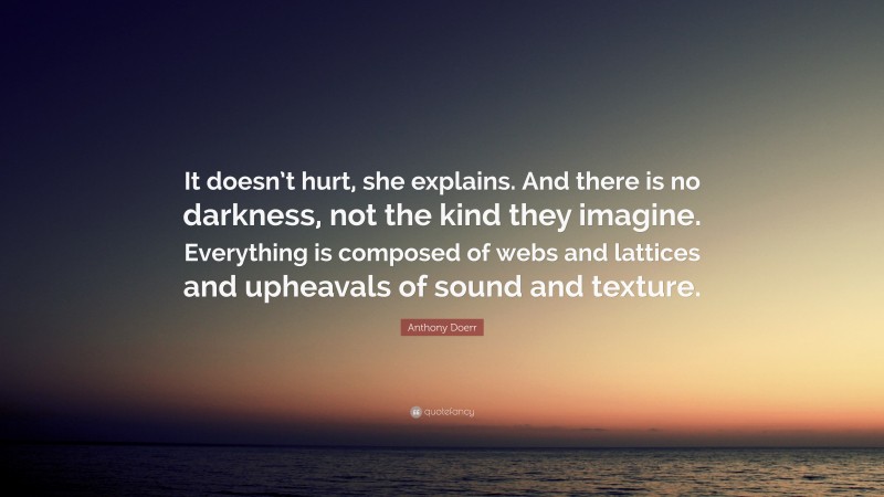 Anthony Doerr Quote: “It doesn’t hurt, she explains. And there is no darkness, not the kind they imagine. Everything is composed of webs and lattices and upheavals of sound and texture.”
