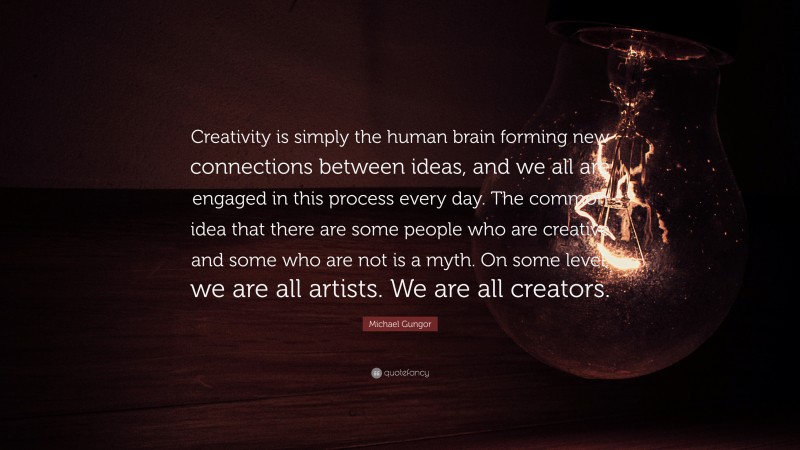 Michael Gungor Quote: “Creativity is simply the human brain forming new connections between ideas, and we all are engaged in this process every day. The common idea that there are some people who are creative and some who are not is a myth. On some level, we are all artists. We are all creators.”