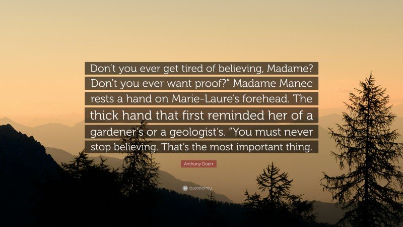 Anthony Doerr Quote: “Don’t you ever get tired of believing, Madame? Don’t you ever want proof?” Madame Manec rests a hand on Marie-Laure’s forehead. The thick hand that first reminded her of a gardener’s or a geologist’s. “You must never stop believing. That’s the most important thing.”